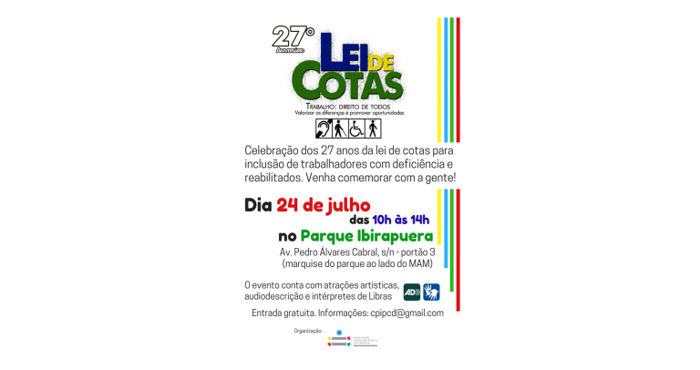 Descrição da imagem, que é o cartaz de divulgação do evento de comemoração. Fundo branco com alguns detalhes coloridos, com o texto “27º Aniversário Lei de Cotas / Trabalho: Direito de Todos / Valorizar as diferenças é promover oportunidade / imagem dos símbolos dos quatro tipos de deficiência: auditiva, visual, física, intelectual / Celebração dos 27 anos da lei de cotas para inclusão de trabalhadores com deficiência e reabilitação. Venda comemorar com a gente! / Dia 24 de julho, das 10h às 14h, no Parque Ipirapuera - Av. Pedro Álvares Cabral, s/a - portão 3 (marquise do parque ao lado do MAM) / O evento conta com atrações artísticas, audiodescrição e intérpretes de Libras / Entrada gratuita. Informações: cpipcd@gmail.com / Organização: Câmara Paulista pela Inclusão da Pessoa com Deficiência no Mercado de Trabalho Formal.