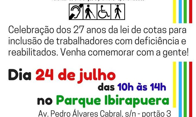 Descrição de imagem: Cartaz de divulgação do aniversário da Lei de Cotas. 27º Aniversário da Lei de Cotas. Celebração dos 27 anos da Lei de Cotas para inclusão de trabalhadores com deficiência e reabilitados. Venha comemorar com a gente! Dia 24 de julho das 10h às 14h no Parque Ibirapuera - Av Pedro Álvares Cabral, s/n – Portão 3. (na marquise do parque ao lado do MAM). O evento conta com atrações artísticas, audiodescrição e intérpretes de Libras. Entrada gratuita. Informações: cpipcd@gmail.com. Organização Câmara Paulista para Inclusão da Pessoa com Deficiência. O cartaz tem fundo branco e na parte superior está o logo do evento com o texto 27º Aniversário da Lei de Cotas. Trabalho: Direito de Todos. Valorizar as diferenças é promover oportunidades. Abaixo estão os símbolos das deficiências auditiva, visual, física e intelectual. Na lateral direita estão listras nas cores amarelo, azul, verde e vermelho. Na parte inferior estão os símbolos da Libras e da Audiodescrição e o logo da Câmara Paulista para Inclusão.