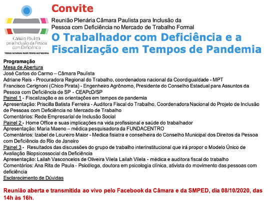 Logo da Câmara Paulista de Inclusão com o seguinte texto: Convite Reunião Plenária Câmara Paulista para Inclusão da Pessoa com Deficiência no Mercado de Trabalho Formal O Trabalhador com Deficiência e a Fiscalização em Tempos de Pandemia Programação Mesa de Abertura José Carlos do Carmo – Câmara Paulista Adriane Reis - Procuradora Regional do Trabalho, coordenadora nacional da Coordigualdade - MPT Francisco Cerignoni (Chico Pirata) - Engenheiro Agrônomo, Presidente do Conselho Estadual para Assuntos da Pessoa com Deficiência de SP - CEAPcD/SP Painel 1 - Fiscalização e as orientações em tempos de pandemia Apresentação: Priscilla Batista Ferreira - Auditora Fiscal do Trabalho, Coordenadora Nacional do Projeto de Inclusão de Pessoas com Deficiência no Mercado de Trabalho Comentários: Rede Empresarial de Inclusão Social Painel 2 - Home Office e suas implicações na vida profissional e saúde do trabalhador Apresentação: Maria Maeno – médica pesquisadora da FUNDACENTRO Comentários: Izabel de Loureiro Maior - Médica fisiatra e conselheira do Conselho Municipal dos Direitos da Pessoa com Deficiência do Rio de Janeiro Painel 3 - Resultados das discussões do grupo de trabalho interinstitucional que irá propor o Modelo Único de Avaliação Biopsicossocial da Deficiência Apresentação: Lailah Vasconcelos de Oliveira Vilela Lailah Vilela - médica e auditora fiscal do trabalho Comentários: Ana Rita de Paula - Psicóloga, doutora em psicologia clínica, ativista do movimento das pessoas com deficiência Esclarecimento de Dúvidas Reunião aberta e transmitida ao vivo pelo Facebook da Câmara e da SMPED, dia 08/10/2020, das 14h às 16h.