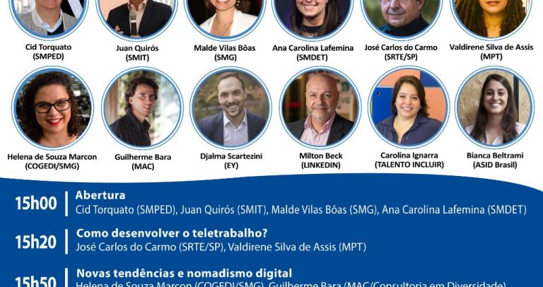 convite do Webinar – Inovações, Tendências e Oportunidades no Teletrabalho – 10 de novembro, das 15h às 17. As cores do convite são brancas com azul escuro. No topo, lado direito o logotipo Rede de Acessibilidade de São Paulo pelos Direitos da Pessoa com Deficiência. Abaixo, destaque para 12 fotos de perfis: Cid Torquato (SMPED), Juca Quirós (SMIT), Malde Vilas Bôas (SMG), Ana Carolina Lafemina (SMDET), José Carlos do Carmo (SRTE/SP), Valdirene Silva de Assis (MPT), Helena de Souza Marcon (COGEDI/SMG), Guilherme Bara (MAC), Djalma Scartezini (EY), Milton Beck (Linkedin), Carolina Ignarra (Talento Incluir) e Bianca Beltrami (ASID Brasil). Programação abaixo: 15h00 – Abertura: Cid Torquato (SMPED), Juca Quirós (SMIT), Aline Cardoso (SMDET), Malde Vilas Bôas (SMG); 15h20: Como desenvolver o teletrabalho? José Carlos do Carmo (SRTE/SP) e Valdirene Silva de Assis (MPT); 15h50: Novas tendências e nomadismo digital: ), Helena de Souza Marcon (COGEDI/SMG), Guilherme Bara (MAC)e Djalma Scartezini (EY); 16h25: Milton Beck (Linkedin), Carolina Ignarra (Talento Incluir) e Bianca Beltrami (ASID Brasil); 17h00 - Encerramento. Acessível em Libras e transmissão nas redes sociais da Ame Trabalho e Inclusão, facebook e youtube. Lado direito, o logotipo AME.