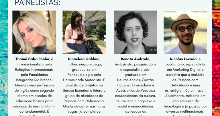 arte com a programação e a mini-bio de cada participante (conforme texto na matéria) fotos: Thainá: tem os cabelos lisos, loiros, na altura dos ombros. Tem a pele branca, olhos castanhos e está sorrindo. Usa blusa preta. / Cleia é uma mulher negra, com cabelos lisos, pretos, na altura dos ombros, usa óculos escuros e está sorrindo. Sua cadela-guia, Elis, está com a cabeça sobre os joelhos de Cleia. Elis é uma labradora de pelo preto e usa coleira de cor laranja. / Renata: foto em preto e branco. Ela tem a pele morena, cabelos cacheados e curtos, olhos castanhos e usa batom. Está usando um colar com um pingente de uma pessoa na cadeira de rodas, símbolo de acessibilidade. Usa uma camisa escura com rendas nos ombros. / Nicolas: Ele usa um chapéu de palha com trançado em marrom e bege, óculos de grau com moldura preta em formato octagonal, tem a pele branca, cabelos e sobrancelhas escuros, usa barba e bigode bem aparados. Está sorrindo, e usa uma camisa branca.
