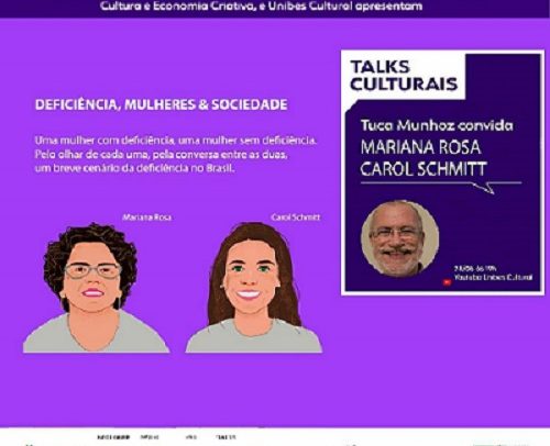 Card com fundo lilás e texto branco. Na parte superior: Ministério do Turismo, Governo do Estado de São Paulo, por meio da Secretaria de Cultura e Economia Criativa, e Unibes Cultural apresentam: No lado esquerdo: Deficiência, Mulheres & Sociedade. Uma mulher com deficiência, uma mulher sem deficiência. Pelo olhar de cada uma, pela conversa entre as duas, um breve cenário da deficiência no Brasil. Abaixo do texto há duas ilustrações a primeira é Mariana Rosa. Ela é uma mulher de pele clara, cabelos curtos e cacheados, olhos e sobrancelhas castanhos, usa óculos e usa blusa cinza. Carol Schmitt é uma mulher de pele clara, olhos verdes, cabelos castanho, longos e ondulados usa blusa cinza. No lado direito: quadro roxo com bordas brancas, texto "Talks Culturais, Tuca Munhoz Convida Mariana Rosa, Carol Schmitt. Abaixo do texto foto de Tuca, homem branco, cabelos curtos, barba e bigode grisalhos, sorri. 28/06 às 19h. Youtube Unibes Cultural" e logos de patrocinadores