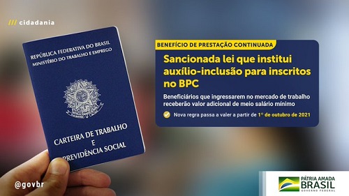 Detalhe de uma mão segurando uma carteira de trabalho. Ao lado direito, há um quadro azul com o título Benefício de prestação continuada em azul em uma faixa amarela. Abaixo, em letras amarelas, está escrito: sancionada a lei que institui auxílio inclusão para inscritos no BPC. Abaixo, em letras brancas menores está escrito: beneficiários que ingressarem no mercadi de trabalho receberão valor adicional de meio salário mínimo. Nova regra passa a valer a partir de 1 de outubro de 2021. No canto direito há o logo do governo brasileiro e o Slogan “Pátria Amada Brasil”