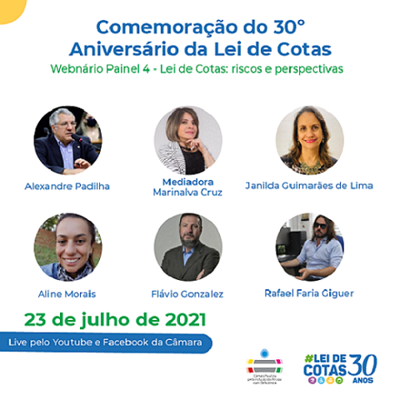 Card com fundo branco com o título em azul: Comemoração do 30 º aniversáario da Lei de Cotas. Abaixo o subtítulo em verde: webinário Painel 4 - Lei de cotas - riscos e perspectivas. No centro, 6 fotos em formato redondo, dos participantes: Alexandre Padilha é branco, de cabelos grisalhos curtos, usa um óculos e está vestindo uma camisa azul e um paletó preto. Ele está diante de um microfone. Marinalva Cruz - Mediadora: Marinalva é branca, tem olhos escuros, cabelos castanhos curtos e está com a mão direita no queixo. Ela veste uma blusa preta e um casaco mesclado de branco e cinza. Janilda Guimarães de Lima é uma mulher branca, de cabelos escuros médios e olhos escuros. Ela está usando um batom vermelho e sorrindo. Aline Morais é ums mulher branca, de cabelos escuros, que estão presos, e olhos também escuros. Ela está sorrindo. Flavio Gonzalez: homem branco, de cabelos, barba e bigode escuros, ohlos escuros e está vestindo em terno escuro com uma camisa azul. Rafael Faria Giguer: homem branco, tem cabelos escuros na altura do ombro, usa óculos escuros e está sentado. No canto esquerdo está escrito em verde: 23 de julho de 2021 Abaixo, está escrito em uma faixa azul em letras brancas: live pelo Youtube e Facebook da Câmara. No canto direito estão os logos da Câmara Paulista de Inclusão e da Lei de cotas 30 anos.