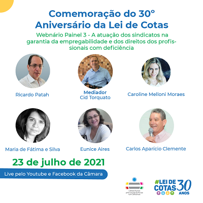 Card com fundo branco. Na parte superior está o título em azul: Comemoração do 30º aniversário da Lei de cotas. Abaixo, está escrito em verde: webinário painel 3: a atuação dos sindicatos na garantia da empregabilidade de profissionais com deficiência. No centro, há 6 fotos em formato redondo dos participantes, na seguinte ordem: Ricardo Patah - homem branco, calvo, de cabelos e olhos escuros, usa óculos de armação fina, está vestindo uma camisa social branca e tem um fundo com a parede cinza. Mediador - Cid Torquato - homem branco, calvo, de cabelos bem curtos e olhos escuros. Usa uma camisa social azul e está sorrindo. Caroline Melloni Moraes: mulher branca, de cabelos loiros e compridos, olhos escuros. Usa uma blusa regata branca e está sorrindo. Maria de Fátima e Silva: foto preto e branco. Mulher branca, de cabelos escuros e compridos, olhos escuros, usa uma franja de lado. Eunice Aires: Mulher branca, de cabelos escuros e ondulados na altura dos ombros. Usa óculos de lente quadrada e armação fina, e veste uma blusa de manga curta branca. Está sorrindo Carlos Aparício Clemente: homem branco, tem cabelos grisalhos, olhos escuros. Usa uma camisa social rosa e está segurando um microfone e sorrindo. Abaixo está o texto em verde: 23 de julho de 2021. Abaixo, há uma faixa azul, onde está escrito em branco: live pelo Youtube e Facebook da Câmara. Mais abaixo, no canto direito, estão os logos da Câmara Paulista de Inclusão e dos 30 anos da lei de cotas.