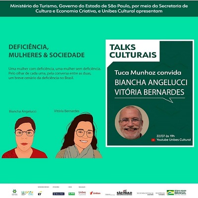 Card retangular com fundo verde claro. À esquerda o Texto: Deficiência, mulheres & sociedade. Uma mulher com deficiência, uma mulher sem deficiência. Pelo olhar de cada uma, pela conversa entre as duas, um breve cenário da deficiência no Brasil. Abaixo do texto há duas ilustrações. Biancha Angelucci - mulher branca de cabelos curtos, óculos de grau, nariz pequeno, boca fechada e blusa vermelha - e Vitória Bernardes - mulher branca de cabelos longos, óculos de grau com aros grandes, nariz redondo, sorri e usa blusa cinza e echarpe azul À direita, há um quadro verde escuro, com bordas e texto em branco. Texto: Talks Culturais, Tuca Munhoz convida Biancha Angelucci e Vitória Bernardes. Foto de um homem branco, de cabelos, barba e bigode brancos sorrindo. 22/07 às 19h no Youtube Unibes Cultura