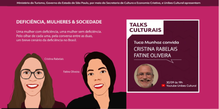 Card retangular com fundo rosa. À esquerda o Texto: Deficiência, mulheres & sociedade. Uma mulher com deficiência, uma mulher sem deficiência. Pelo olhar de cada uma, pela conversa entre as duas, um breve cenário da deficiência no Brasil. Abaixo do texto há duas ilustrações. Cristina Rabelais - mulher branca de cabelos longos, usa óculos de grau, blusa vinho e sorri - e Fatine Oliveira - mulher branca de cabelos curtos, olhos castanhos, usa blusa azul marinho e sorri. À direita, há um quadro roxo escuro, com bordas e texto em branco. Texto: Talks Culturais, Tuca Munhoz convida Cristina Rabelais e Fatine Oliveira. Foto de um homem branco, de cabelos, barba e bigode brancos sorrindo. 30/09 às 19h no Youtube Unibes Cultural