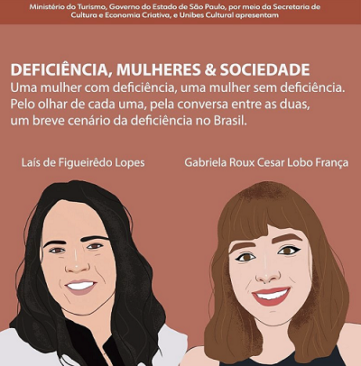 Deficiência, mulheres & sociedade. Uma mulher com deficiência, uma mulher sem deficiência. Pelo olhar de cada uma, pela conversa entre as duas, um breve cenário da deficiência no Brasil. Abaixo do texto há duas ilustrações. Laís de Figueiredo Lopes - mulher branca de cabelos longos castanhos usa camisa branca e sorri - e Gabriela Roux Cesar Lobo França - mulher branca de franja e cabelo na altura dos ombros, olhos castanhos, usa blusa azul marinho e sorri. À direita, há um quadro vermelho escuro, com bordas e texto em branco. Texto: Talks Culturais, Tuca Munhoz convida Laís de Figueiredo Lopes e Gabriela Roux Cesar Lobo França. Foto de um homem branco, de cabelos, barba e bigode brancos sorrindo. 28/10 às 19h no Youtube da Unibes Cultural.