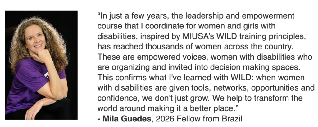 Foto de Mila Guedes com o depoimento original em Inglês. Aqui traduzido: Em apenas alguns anos, o curso de liderança e empoderamento que coordeno para mulheres e meninas com deficiência, inspirado nos princípios de treinamento WILD da MIUSA, alcançou milhares de mulheres em todo o país. São vozes empoderadas, mulheres com deficiência que estão se organizando e sendo convidadas a participar de espaços de tomada de decisão. Isso confirma o que aprendi com o WILD: quando as mulheres com deficiência recebem ferramentas, redes de contatos, oportunidades e confiança, elas não apenas crescem. Elas ajudam a transformar o mundo ao seu redor, tornando-o um lugar melhor.